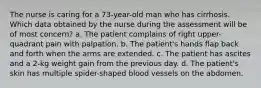 The nurse is caring for a 73-year-old man who has cirrhosis. Which data obtained by the nurse during the assessment will be of most concern? a. The patient complains of right upper-quadrant pain with palpation. b. The patient's hands flap back and forth when the arms are extended. c. The patient has ascites and a 2-kg weight gain from the previous day. d. The patient's skin has multiple spider-shaped blood vessels on the abdomen.