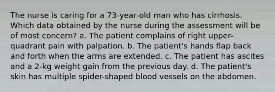 The nurse is caring for a 73-year-old man who has cirrhosis. Which data obtained by the nurse during the assessment will be of most concern? a. The patient complains of right upper-quadrant pain with palpation. b. The patient's hands flap back and forth when the arms are extended. c. The patient has ascites and a 2-kg weight gain from the previous day. d. The patient's skin has multiple spider-shaped blood vessels on the abdomen.