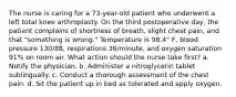 The nurse is caring for a 73-year-old patient who underwent a left total knee arthroplasty. On the third postoperative day, the patient complains of shortness of breath, slight chest pain, and that "something is wrong." Temperature is 98.4° F, blood pressure 130/88, respirations 36/minute, and oxygen saturation 91% on room air. What action should the nurse take first? a. Notify the physician. b. Administer a nitroglycerin tablet sublingually. c. Conduct a thorough assessment of the chest pain. d. Sit the patient up in bed as tolerated and apply oxygen.