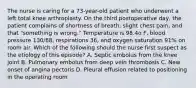 The nurse is caring for a 73-year-old patient who underwent a left total knee arthroplasty. On the third postoperative day, the patient complains of shortness of breath, slight chest pain, and that "something is wrong." Temperature is 98.4o F, blood pressure 130/88, respirations 36, and oxygen saturation 91% on room air. Which of the following should the nurse first suspect as the etiology of this episode? A. Septic embolus from the knee joint B. Pulmonary embolus from deep vein thrombosis C. New onset of angina pectoris D. Pleural effusion related to positioning in the operating room