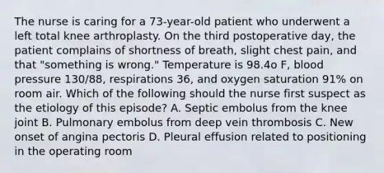 The nurse is caring for a 73-year-old patient who underwent a left total knee arthroplasty. On the third postoperative day, the patient complains of shortness of breath, slight chest pain, and that "something is wrong." Temperature is 98.4o F, blood pressure 130/88, respirations 36, and oxygen saturation 91% on room air. Which of the following should the nurse first suspect as the etiology of this episode? A. Septic embolus from the knee joint B. Pulmonary embolus from deep vein thrombosis C. New onset of angina pectoris D. Pleural effusion related to positioning in the operating room