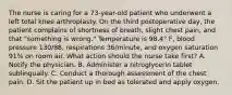 The nurse is caring for a 73-year-old patient who underwent a left total knee arthroplasty. On the third postoperative day, the patient complains of shortness of breath, slight chest pain, and that "something is wrong." Temperature is 98.4° F, blood pressure 130/88, respirations 36/minute, and oxygen saturation 91% on room air. What action should the nurse take first? A. Notify the physician. B. Administer a nitroglycerin tablet sublingually. C. Conduct a thorough assessment of the chest pain. D. Sit the patient up in bed as tolerated and apply oxygen.