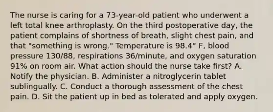 The nurse is caring for a 73-year-old patient who underwent a left total knee arthroplasty. On the third postoperative day, the patient complains of shortness of breath, slight chest pain, and that "something is wrong." Temperature is 98.4° F, blood pressure 130/88, respirations 36/minute, and oxygen saturation 91% on room air. What action should the nurse take first? A. Notify the physician. B. Administer a nitroglycerin tablet sublingually. C. Conduct a thorough assessment of the chest pain. D. Sit the patient up in bed as tolerated and apply oxygen.