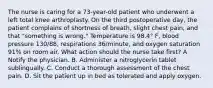 The nurse is caring for a 73-year-old patient who underwent a left total knee arthroplasty. On the third postoperative day, the patient complains of shortness of breath, slight chest pain, and that "something is wrong." Temperature is 98.4° F, blood pressure 130/88, respirations 36/minute, and oxygen saturation 91% on room air. What action should the nurse take first? A Notify the physician. B. Administer a nitroglycerin tablet sublingually. C. Conduct a thorough assessment of the chest pain. D. Sit the patient up in bed as tolerated and apply oxygen.