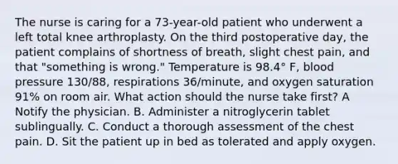 The nurse is caring for a 73-year-old patient who underwent a left total knee arthroplasty. On the third postoperative day, the patient complains of shortness of breath, slight chest pain, and that "something is wrong." Temperature is 98.4° F, blood pressure 130/88, respirations 36/minute, and oxygen saturation 91% on room air. What action should the nurse take first? A Notify the physician. B. Administer a nitroglycerin tablet sublingually. C. Conduct a thorough assessment of the chest pain. D. Sit the patient up in bed as tolerated and apply oxygen.