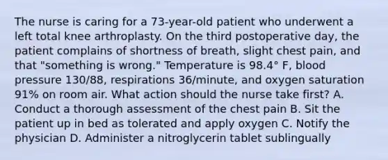 The nurse is caring for a 73-year-old patient who underwent a left total knee arthroplasty. On the third postoperative day, the patient complains of shortness of breath, slight chest pain, and that "something is wrong." Temperature is 98.4° F, blood pressure 130/88, respirations 36/minute, and oxygen saturation 91% on room air. What action should the nurse take first? A. Conduct a thorough assessment of the chest pain B. Sit the patient up in bed as tolerated and apply oxygen C. Notify the physician D. Administer a nitroglycerin tablet sublingually