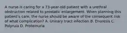 A nurse is caring for a 73-year-old patient with a urethral obstruction related to prostatic enlargement. When planning this patient's care, the nurse should be aware of the consequent risk of what complication? A. Urinary tract infection B. Enuresis C. Polyruia D. Proteinuria