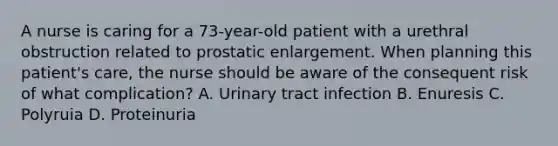 A nurse is caring for a 73-year-old patient with a urethral obstruction related to prostatic enlargement. When planning this patient's care, the nurse should be aware of the consequent risk of what complication? A. Urinary tract infection B. Enuresis C. Polyruia D. Proteinuria