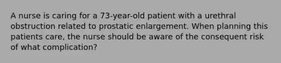 A nurse is caring for a 73-year-old patient with a urethral obstruction related to prostatic enlargement. When planning this patients care, the nurse should be aware of the consequent risk of what complication?