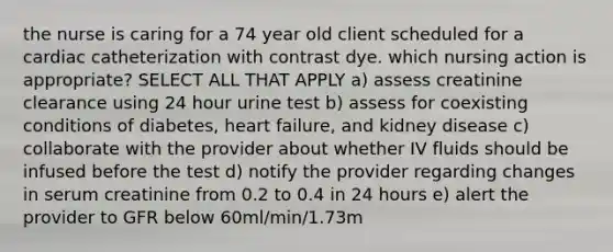 the nurse is caring for a 74 year old client scheduled for a cardiac catheterization with contrast dye. which nursing action is appropriate? SELECT ALL THAT APPLY a) assess creatinine clearance using 24 hour urine test b) assess for coexisting conditions of diabetes, heart failure, and kidney disease c) collaborate with the provider about whether IV fluids should be infused before the test d) notify the provider regarding changes in serum creatinine from 0.2 to 0.4 in 24 hours e) alert the provider to GFR below 60ml/min/1.73m