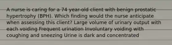 A nurse is caring for a 74 year-old client with benign prostatic hypertrophy (BPH). Which finding would the nurse anticipate when assessing this client? Large volume of urinary output with each voiding Frequent urination Involuntary voiding with coughing and sneezing Urine is dark and concentrated