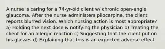 A nurse is caring for a 74-yr-old client w/ chronic open-angle glaucoma. After the nurse administers pilocarpine, the client reports blurred vision. Which nursing action is most appropriate? a) Holding the next dose & notifying the physician b) Treating the client for an allergic reaction c) Suggesting that the client put on his glasses d) Explaining that this is an expected adverse effect