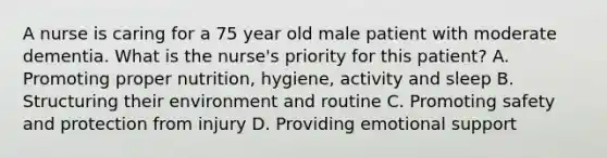 A nurse is caring for a 75 year old male patient with moderate dementia. What is the nurse's priority for this patient? A. Promoting proper nutrition, hygiene, activity and sleep B. Structuring their environment and routine C. Promoting safety and protection from injury D. Providing emotional support