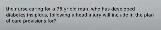 the nurse caring for a 75 yr old man, who has developed diabetes insipidus, following a head injury will include in the plan of care provisions for?