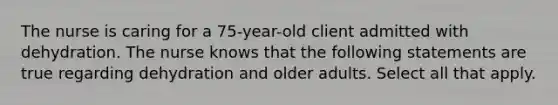 The nurse is caring for a 75-year-old client admitted with dehydration. The nurse knows that the following statements are true regarding dehydration and older adults. Select all that apply.