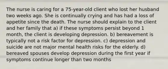 The nurse is caring for a 75-year-old client who lost her husband two weeks ago. She is continually crying and has had a loss of appetite since the death. The nurse should explain to the client and her family that a) if these symptoms persist beyond 1 month, the client is developing depression. b) bereavement is typically not a risk factor for depression. c) depression and suicide are not major mental health risks for the elderly. d) bereaved spouses develop depression during the first year if symptoms continue longer than two months