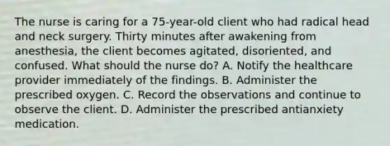 The nurse is caring for a 75-year-old client who had radical head and neck surgery. Thirty minutes after awakening from anesthesia, the client becomes agitated, disoriented, and confused. What should the nurse do? A. Notify the healthcare provider immediately of the findings. B. Administer the prescribed oxygen. C. Record the observations and continue to observe the client. D. Administer the prescribed antianxiety medication.