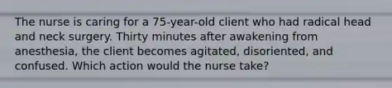 The nurse is caring for a 75-year-old client who had radical head and neck surgery. Thirty minutes after awakening from anesthesia, the client becomes agitated, disoriented, and confused. Which action would the nurse take?