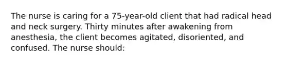 The nurse is caring for a 75-year-old client that had radical head and neck surgery. Thirty minutes after awakening from anesthesia, the client becomes agitated, disoriented, and confused. The nurse should: