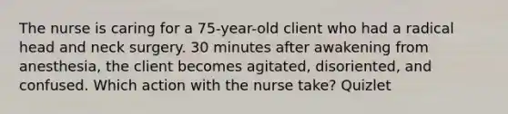 The nurse is caring for a 75-year-old client who had a radical head and neck surgery. 30 minutes after awakening from anesthesia, the client becomes agitated, disoriented, and confused. Which action with the nurse take? Quizlet