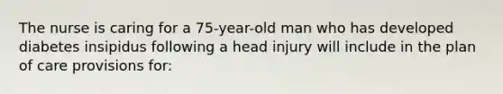 The nurse is caring for a 75-year-old man who has developed diabetes insipidus following a head injury will include in the plan of care provisions for: