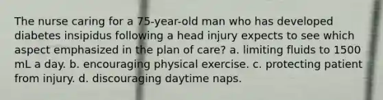 The nurse caring for a 75-year-old man who has developed diabetes insipidus following a head injury expects to see which aspect emphasized in the plan of care? a. limiting fluids to 1500 mL a day. b. encouraging physical exercise. c. protecting patient from injury. d. discouraging daytime naps.