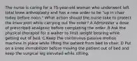 The nurse is caring for a 75-year-old woman who underwent left total knee arthroplasty and has a new order to be "up in chair today before noon." What action should the nurse take to protect the knee joint while carrying out the order? A Administer a dose of prescribed analgesic before completing the order. B Ask the physical therapist for a walker to limit weight bearing while getting out of bed. C Keep the continuous passive motion machine in place while lifting the patient from bed to chair. D Put on a knee immobilizer before moving the patient out of bed and keep the surgical leg elevated while sitting.