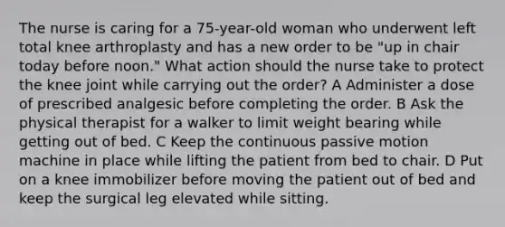 The nurse is caring for a 75-year-old woman who underwent left total knee arthroplasty and has a new order to be "up in chair today before noon." What action should the nurse take to protect the knee joint while carrying out the order? A Administer a dose of prescribed analgesic before completing the order. B Ask the physical therapist for a walker to limit weight bearing while getting out of bed. C Keep the continuous passive motion machine in place while lifting the patient from bed to chair. D Put on a knee immobilizer before moving the patient out of bed and keep the surgical leg elevated while sitting.