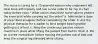 The nurse is caring for a 75-year-old woman who underwent left total knee arthroplasty and has a new order to be "up in chair today before noon." What action should the nurse take to protect the knee joint while carrying out the order? a. Administer a dose of prescribed analgesic before completing the order. b. Ask the physical therapist for a walker to limit weight bearing while getting out of bed. c. Keep the continuous passive motion machine in place while lifting the patient from bed to chair. d. Put on a knee immobilizer before moving the patient out of bed and keep the surgical leg elevated while sitting.