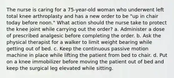 The nurse is caring for a 75-year-old woman who underwent left total knee arthroplasty and has a new order to be "up in chair today before noon." What action should the nurse take to protect the knee joint while carrying out the order? a. Administer a dose of prescribed analgesic before completing the order. b. Ask the physical therapist for a walker to limit weight bearing while getting out of bed. c. Keep the continuous passive motion machine in place while lifting the patient from bed to chair. d. Put on a knee immobilizer before moving the patient out of bed and keep the surgical leg elevated while sitting.