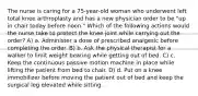 The nurse is caring for a 75-year-old woman who underwent left total knee arthroplasty and has a new physician order to be "up in chair today before noon." Which of the following actions would the nurse take to protect the knee joint while carrying out the order? A) a. Administer a dose of prescribed analgesic before completing the order. B) b. Ask the physical therapist for a walker to limit weight bearing while getting out of bed. C) c. Keep the continuous passive motion machine in place while lifting the patient from bed to chair. D) d. Put on a knee immobilizer before moving the patient out of bed and keep the surgical leg elevated while sitting.