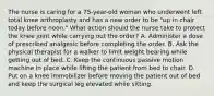 The nurse is caring for a 75-year-old woman who underwent left total knee arthroplasty and has a new order to be "up in chair today before noon." What action should the nurse take to protect the knee joint while carrying out the order? A. Administer a dose of prescribed analgesic before completing the order. B. Ask the physical therapist for a walker to limit weight bearing while getting out of bed. C. Keep the continuous passive motion machine in place while lifting the patient from bed to chair. D. Put on a knee immobilizer before moving the patient out of bed and keep the surgical leg elevated while sitting.