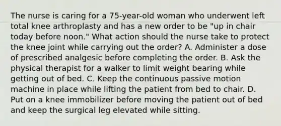 The nurse is caring for a 75-year-old woman who underwent left total knee arthroplasty and has a new order to be "up in chair today before noon." What action should the nurse take to protect the knee joint while carrying out the order? A. Administer a dose of prescribed analgesic before completing the order. B. Ask the physical therapist for a walker to limit weight bearing while getting out of bed. C. Keep the continuous passive motion machine in place while lifting the patient from bed to chair. D. Put on a knee immobilizer before moving the patient out of bed and keep the surgical leg elevated while sitting.