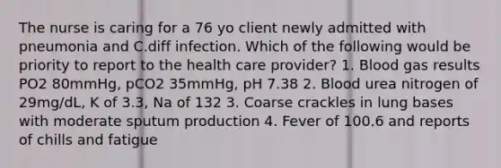 The nurse is caring for a 76 yo client newly admitted with pneumonia and C.diff infection. Which of the following would be priority to report to the health care provider? 1. Blood gas results PO2 80mmHg, pCO2 35mmHg, pH 7.38 2. Blood urea nitrogen of 29mg/dL, K of 3.3, Na of 132 3. Coarse crackles in lung bases with moderate sputum production 4. Fever of 100.6 and reports of chills and fatigue