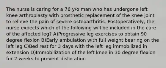 The nurse is caring for a 76 y/o man who has undergone left knee arthroplasty with prosthetic replacement of the knee joint to relieve the pain of severe osteoarthritis. Postoperatively, the nurse expects which of the following will be included in the care of the affected leg? A)Progressive leg exercises to obtain 90 degree flexion B)Early ambulation with full weight bearing on the left leg C)Bed rest for 3 days with the left leg immobilized in extension D)Immobilization of the left knee in 30 degree flexion for 2 weeks to prevent dislocation