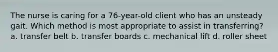 The nurse is caring for a 76-year-old client who has an unsteady gait. Which method is most appropriate to assist in transferring? a. transfer belt b. transfer boards c. mechanical lift d. roller sheet