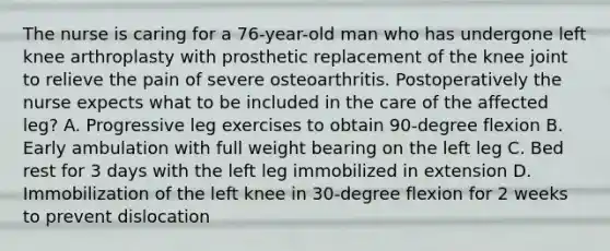 The nurse is caring for a 76-year-old man who has undergone left knee arthroplasty with prosthetic replacement of the knee joint to relieve the pain of severe osteoarthritis. Postoperatively the nurse expects what to be included in the care of the affected leg? A. Progressive leg exercises to obtain 90-degree flexion B. Early ambulation with full weight bearing on the left leg C. Bed rest for 3 days with the left leg immobilized in extension D. Immobilization of the left knee in 30-degree flexion for 2 weeks to prevent dislocation