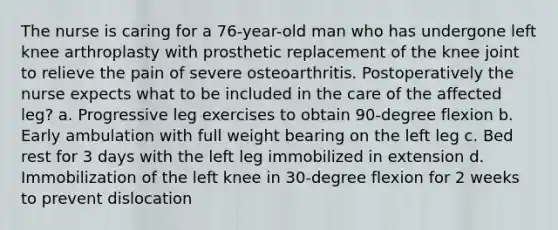 The nurse is caring for a 76-year-old man who has undergone left knee arthroplasty with prosthetic replacement of the knee joint to relieve the pain of severe osteoarthritis. Postoperatively the nurse expects what to be included in the care of the affected leg? a. Progressive leg exercises to obtain 90-degree flexion b. Early ambulation with full weight bearing on the left leg c. Bed rest for 3 days with the left leg immobilized in extension d. Immobilization of the left knee in 30-degree flexion for 2 weeks to prevent dislocation