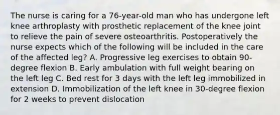 The nurse is caring for a 76-year-old man who has undergone left knee arthroplasty with prosthetic replacement of the knee joint to relieve the pain of severe osteoarthritis. Postoperatively the nurse expects which of the following will be included in the care of the affected leg? A. Progressive leg exercises to obtain 90-degree flexion B. Early ambulation with full weight bearing on the left leg C. Bed rest for 3 days with the left leg immobilized in extension D. Immobilization of the left knee in 30-degree flexion for 2 weeks to prevent dislocation