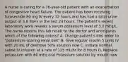 A nurse is caring for a 76-year-old patient with an exacerbation of congestive heart failure. The patient has been receiving furosemide 80 mg IV every 12 hours and has had a total urine output of 3.8 liters in the last 24 hours. The patient's recent laboratory work reveals a serum potassium level of 3.0 mEq/L. The nurse reports this lab result to the doctor and anticipates which of the following orders? A. Change patient's diet order to "potassium-sparing renal diet" B. Give regular insulin 5 units IV with 20 mL of dextrose 50% solution now C. Initiate normal saline IV infusion at a rate of 125 mL/hr for 8 hours D. Replace potassium with 60 mEq oral Potassium solution by mouth now