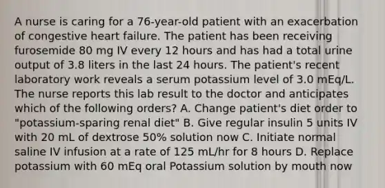 A nurse is caring for a 76-year-old patient with an exacerbation of congestive heart failure. The patient has been receiving furosemide 80 mg IV every 12 hours and has had a total urine output of 3.8 liters in the last 24 hours. The patient's recent laboratory work reveals a serum potassium level of 3.0 mEq/L. The nurse reports this lab result to the doctor and anticipates which of the following orders? A. Change patient's diet order to "potassium-sparing renal diet" B. Give regular insulin 5 units IV with 20 mL of dextrose 50% solution now C. Initiate normal saline IV infusion at a rate of 125 mL/hr for 8 hours D. Replace potassium with 60 mEq oral Potassium solution by mouth now