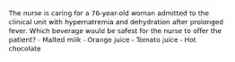 The nurse is caring for a 76-year-old woman admitted to the clinical unit with hypernatremia and dehydration after prolonged fever. Which beverage would be safest for the nurse to offer the patient? - Malted milk - Orange juice - Tomato juice - Hot chocolate