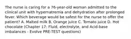 The nurse is caring for a 76-year-old woman admitted to the clinical unit with hypernatremia and dehydration after prolonged fever. Which beverage would be safest for the nurse to offer the patient? A. Malted milk B. Orange juice C. Tomato juice D. Hot chocolate (Chapter 17: Fluid, electrolyte, and Acid-base imbalances - Evolve PRE-TEST questions)