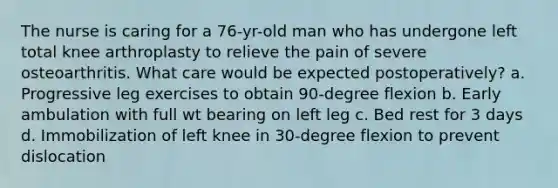 The nurse is caring for a 76-yr-old man who has undergone left total knee arthroplasty to relieve the pain of severe osteoarthritis. What care would be expected postoperatively? a. Progressive leg exercises to obtain 90-degree flexion b. Early ambulation with full wt bearing on left leg c. Bed rest for 3 days d. Immobilization of left knee in 30-degree flexion to prevent dislocation