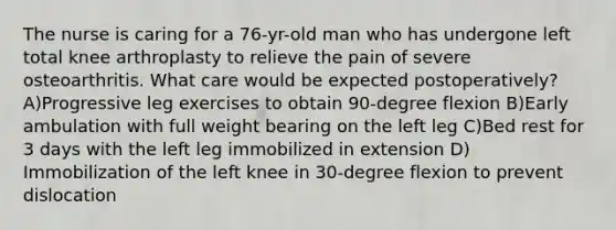 The nurse is caring for a 76-yr-old man who has undergone left total knee arthroplasty to relieve the pain of severe osteoarthritis. What care would be expected postoperatively? A)Progressive leg exercises to obtain 90-degree flexion B)Early ambulation with full weight bearing on the left leg C)Bed rest for 3 days with the left leg immobilized in extension D) Immobilization of the left knee in 30-degree flexion to prevent dislocation