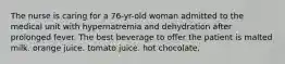 The nurse is caring for a 76-yr-old woman admitted to the medical unit with hypernatremia and dehydration after prolonged fever. The best beverage to offer the patient is malted milk. orange juice. tomato juice. hot chocolate.