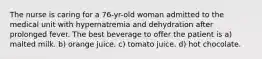 The nurse is caring for a 76-yr-old woman admitted to the medical unit with hypernatremia and dehydration after prolonged fever. The best beverage to offer the patient is a) malted milk. b) orange juice. c) tomato juice. d) hot chocolate.