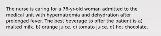 The nurse is caring for a 76-yr-old woman admitted to the medical unit with hypernatremia and dehydration after prolonged fever. The best beverage to offer the patient is a) malted milk. b) orange juice. c) tomato juice. d) hot chocolate.