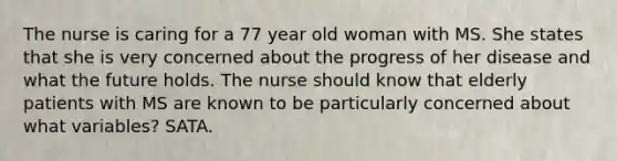 The nurse is caring for a 77 year old woman with MS. She states that she is very concerned about the progress of her disease and what the future holds. The nurse should know that elderly patients with MS are known to be particularly concerned about what variables? SATA.