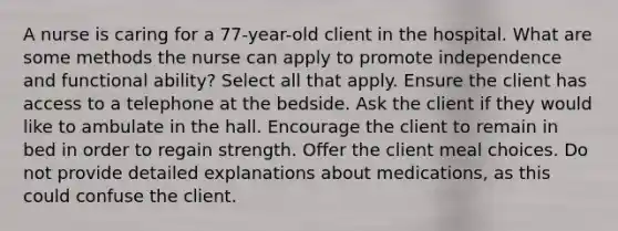 A nurse is caring for a 77-year-old client in the hospital. What are some methods the nurse can apply to promote independence and functional ability? Select all that apply. Ensure the client has access to a telephone at the bedside. Ask the client if they would like to ambulate in the hall. Encourage the client to remain in bed in order to regain strength. Offer the client meal choices. Do not provide detailed explanations about medications, as this could confuse the client.